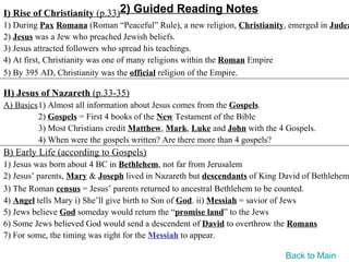 I) Rise of Christianity (p.33)2) Guided Reading Notes
1) During Pax Romana (Roman “Peaceful” Rule), a new religion, Christianity, emerged in Judea
2) Jesus was a Jew who preached Jewish beliefs.
3) Jesus attracted followers who spread his teachings.
4) At first, Christianity was one of many religions within the Roman Empire
5) By 395 AD, Christianity was the official religion of the Empire.

II) Jesus of Nazareth (p.33-35)
A) Basics1) Almost all information about Jesus comes from the Gospels.
         2) Gospels = First 4 books of the New Testament of the Bible
         3) Most Christians credit Matthew, Mark, Luke and John with the 4 Gospels.
         4) When were the gospels written? Are there more than 4 gospels?
B) Early Life (according to Gospels)
1) Jesus was born about 4 BC in Bethlehem, not far from Jerusalem
2) Jesus’ parents, Mary & Joseph lived in Nazareth but descendants of King David of Bethlehem
3) The Roman census = Jesus’ parents returned to ancestral Bethlehem to be counted.
4) Angel tells Mary i) She’ll give birth to Son of God. ii) Messiah = savior of Jews
5) Jews believe God someday would return the “promise land” to the Jews
6) Some Jews believed God would send a descendent of David to overthrow the Romans
7) For some, the timing was right for the Messiah to appear.

                                                                           Back to Main
 