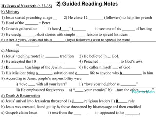 II) Jesus of Nazareth (p.33-35) 2) Guided Reading Notes
b) Ministry
1) Jesus started preaching at age            2) He chose 12                (followers) to help him preach
3) Head of the             = Peter
4) Crowds gathered to            i) hear J       ’t                 ii) see one of his          of healing
5) He used p           , short stories with simple            lessons to spread his ideas
6) After 3 years, Jesus and his d             (loyal followers) went to spread the word
         in               .
c) Message
1) Jesus’ teaching rooted in              tradition     2) He believed in God.
3) He accepted the 10                                   4) Preached                   to God’s laws
5) D            teachings of the Jewish                 6) He called himself         of God
7) His Mission: bring s              salvation and e            life to anyone who b                in him
8) According to Jesus, people’s responsibility were
         i) “love        with all your heart”           ii) “love your neighbor as              ”
         iii) He emphasized forgiveness a) “                your enemies” b)“…turn the other            …”
                                                                                             Back to Main
d) Death & Resurrection
a) Jesus’ arrival into Jerusalem threatened i) J            religious leaders ii) R        rule
b) Jesus was arrested, found guilty by those threatened by his message and then crucified
c) Gospels claim Jesus           i) rose from the                   ii) appeared to his           .
 