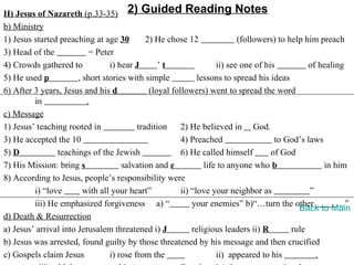 II) Jesus of Nazareth (p.33-35) 2) Guided Reading Notes
b) Ministry
1) Jesus started preaching at age 30         2) He chose 12                (followers) to help him preach
3) Head of the             = Peter
4) Crowds gathered to            i) hear J       ’t                 ii) see one of his          of healing
5) He used p           , short stories with simple            lessons to spread his ideas
6) After 3 years, Jesus and his d             (loyal followers) went to spread the word
         in               .
c) Message
1) Jesus’ teaching rooted in              tradition     2) He believed in God.
3) He accepted the 10                                   4) Preached                   to God’s laws
5) D            teachings of the Jewish                 6) He called himself         of God
7) His Mission: bring s              salvation and e            life to anyone who b                in him
8) According to Jesus, people’s responsibility were
         i) “love        with all your heart”           ii) “love your neighbor as              ”
         iii) He emphasized forgiveness a) “                your enemies” b)“…turn the other            …”
                                                                                             Back to Main
d) Death & Resurrection
a) Jesus’ arrival into Jerusalem threatened i) J            religious leaders ii) R        rule
b) Jesus was arrested, found guilty by those threatened by his message and then crucified
c) Gospels claim Jesus           i) rose from the                   ii) appeared to his           .
 