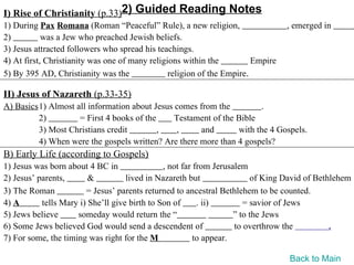 I) Rise of Christianity (p.33)2) Guided Reading Notes
1) During Pax Romana (Roman “Peaceful” Rule), a new religion,                    , emerged in         .
2)          was a Jew who preached Jewish beliefs.
3) Jesus attracted followers who spread his teachings.
4) At first, Christianity was one of many religions within the          Empire
5) By 395 AD, Christianity was the              religion of the Empire.

II) Jesus of Nazareth (p.33-35)
A) Basics1) Almost all information about Jesus comes from the          .
         2)         = First 4 books of the     Testament of the Bible
         3) Most Christians credit         ,   ,      and       with the 4 Gospels.
         4) When were the gospels written? Are there more than 4 gospels?
B) Early Life (according to Gospels)
1) Jesus was born about 4 BC in                , not far from Jerusalem
2) Jesus’ parents,       &          lived in Nazareth but                of King David of Bethlehem
3) The Roman            = Jesus’ parents returned to ancestral Bethlehem to be counted.
4) A       tells Mary i) She’ll give birth to Son of      . ii)        = savior of Jews
5) Jews believe      someday would return the “                     ” to the Jews
6) Some Jews believed God would send a descendent of                to overthrow the          .
7) For some, the timing was right for the M              to appear.

                                                                                 Back to Main
 