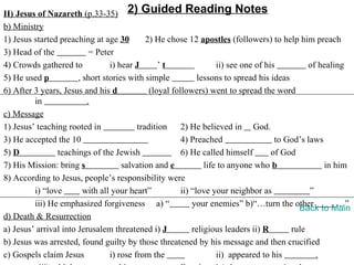 II) Jesus of Nazareth (p.33-35) 2) Guided Reading Notes
b) Ministry
1) Jesus started preaching at age 30         2) He chose 12 apostles (followers) to help him preach
3) Head of the             = Peter
4) Crowds gathered to            i) hear J       ’t                 ii) see one of his         of healing
5) He used p           , short stories with simple            lessons to spread his ideas
6) After 3 years, Jesus and his d             (loyal followers) went to spread the word
         in               .
c) Message
1) Jesus’ teaching rooted in              tradition     2) He believed in God.
3) He accepted the 10                                   4) Preached                   to God’s laws
5) D            teachings of the Jewish                 6) He called himself         of God
7) His Mission: bring s              salvation and e            life to anyone who b                in him
8) According to Jesus, people’s responsibility were
         i) “love        with all your heart”           ii) “love your neighbor as              ”
         iii) He emphasized forgiveness a) “                your enemies” b)“…turn the other            …”
                                                                                            Back to Main
d) Death & Resurrection
a) Jesus’ arrival into Jerusalem threatened i) J            religious leaders ii) R       rule
b) Jesus was arrested, found guilty by those threatened by his message and then crucified
c) Gospels claim Jesus           i) rose from the                   ii) appeared to his           .
 