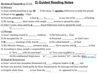 II) Jesus of Nazareth (p.33-35) 2) Guided Reading Notes
b) Ministry
1) Jesus started preaching at age 30         2) He chose 12 apostles (followers) to help him preach
3) Head of the apostles = Peter
4) Crowds gathered to            i) hear J       ’t                 ii) see one of his         of healing
5) He used p           , short stories with simple            lessons to spread his ideas
6) After 3 years, Jesus and his d             (loyal followers) went to spread the word
         in               .
c) Message
1) Jesus’ teaching rooted in              tradition     2) He believed in God.
3) He accepted the 10                                   4) Preached                   to God’s laws
5) D            teachings of the Jewish                 6) He called himself         of God
7) His Mission: bring s              salvation and e            life to anyone who b                in him
8) According to Jesus, people’s responsibility were
         i) “love        with all your heart”           ii) “love your neighbor as              ”
         iii) He emphasized forgiveness a) “                your enemies” b)“…turn the other            …”
                                                                                            Back to Main
d) Death & Resurrection
a) Jesus’ arrival into Jerusalem threatened i) J            religious leaders ii) R       rule
b) Jesus was arrested, found guilty by those threatened by his message and then crucified
c) Gospels claim Jesus           i) rose from the                   ii) appeared to his           .
 