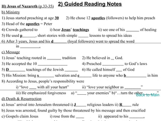 II) Jesus of Nazareth (p.33-35) 2) Guided Reading Notes
b) Ministry
1) Jesus started preaching at age 30         2) He chose 12 apostles (followers) to help him preach
3) Head of the apostles = Peter
4) Crowds gathered to            i) hear Jesus’ teachings           ii) see one of his         of healing
5) He used p           , short stories with simple            lessons to spread his ideas
6) After 3 years, Jesus and his d             (loyal followers) went to spread the word
         in               .
c) Message
1) Jesus’ teaching rooted in              tradition     2) He believed in God.
3) He accepted the 10                                   4) Preached                   to God’s laws
5) D            teachings of the Jewish                 6) He called himself         of God
7) His Mission: bring s              salvation and e            life to anyone who b                in him
8) According to Jesus, people’s responsibility were
         i) “love        with all your heart”           ii) “love your neighbor as              ”
         iii) He emphasized forgiveness a) “                your enemies” b)“…turn the other            …”
                                                                                            Back to Main
d) Death & Resurrection
a) Jesus’ arrival into Jerusalem threatened i) J            religious leaders ii) R       rule
b) Jesus was arrested, found guilty by those threatened by his message and then crucified
c) Gospels claim Jesus           i) rose from the                   ii) appeared to his           .
 