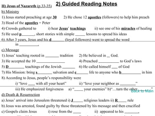 II) Jesus of Nazareth (p.33-35) 2) Guided Reading Notes
b) Ministry
1) Jesus started preaching at age 30         2) He chose 12 apostles (followers) to help him preach
3) Head of the apostles = Peter
4) Crowds gathered to            i) hear Jesus’ teachings           ii) see one of his miracles of healing
5) He used p           , short stories with simple            lessons to spread his ideas
6) After 3 years, Jesus and his d             (loyal followers) went to spread the word
         in               .
c) Message
1) Jesus’ teaching rooted in              tradition     2) He believed in God.
3) He accepted the 10                                   4) Preached                   to God’s laws
5) D            teachings of the Jewish                 6) He called himself         of God
7) His Mission: bring s              salvation and e            life to anyone who b                in him
8) According to Jesus, people’s responsibility were
         i) “love        with all your heart”           ii) “love your neighbor as              ”
         iii) He emphasized forgiveness a) “                your enemies” b)“…turn the other            …”
                                                                                            Back to Main
d) Death & Resurrection
a) Jesus’ arrival into Jerusalem threatened i) J            religious leaders ii) R       rule
b) Jesus was arrested, found guilty by those threatened by his message and then crucified
c) Gospels claim Jesus           i) rose from the                   ii) appeared to his           .
 