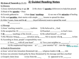 II) Jesus of Nazareth (p.33-35) 2) Guided Reading Notes
b) Ministry
1) Jesus started preaching at age 30        2) He chose 12 apostles (followers) to help him preach
3) Head of the apostles = Peter
4) Crowds gathered to           i) hear Jesus’ teachings           ii) see one of his miracles of healing
5) He used parables, short stories with simple              lessons to spread his ideas
6) After 3 years, Jesus and his d            (loyal followers) went to spread the word
         in              .
c) Message
1) Jesus’ teaching rooted in             tradition     2) He believed in God.
3) He accepted the 10                                  4) Preached                   to God’s laws
5) D            teachings of the Jewish                6) He called himself         of God
7) His Mission: bring s             salvation and e            life to anyone who b                in him
8) According to Jesus, people’s responsibility were
         i) “love       with all your heart”           ii) “love your neighbor as              ”
         iii) He emphasized forgiveness a) “               your enemies” b)“…turn the other            …”
                                                                                           Back to Main
d) Death & Resurrection
a) Jesus’ arrival into Jerusalem threatened i) J           religious leaders ii) R       rule
b) Jesus was arrested, found guilty by those threatened by his message and then crucified
c) Gospels claim Jesus          i) rose from the                   ii) appeared to his           .
 