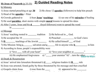 II) Jesus of Nazareth (p.33-35) 2) Guided Reading Notes
b) Ministry
1) Jesus started preaching at age 30        2) He chose 12 apostles (followers) to help him preach
3) Head of the apostles = Peter
4) Crowds gathered to           i) hear Jesus’ teachings           ii) see one of his miracles of healing
5) He used parables, short stories with simple moral lessons to spread his ideas
6) After 3 years, Jesus and his d            (loyal followers) went to spread the word
         in              .
c) Message
1) Jesus’ teaching rooted in             tradition     2) He believed in God.
3) He accepted the 10                                  4) Preached                   to God’s laws
5) D            teachings of the Jewish                6) He called himself         of God
7) His Mission: bring s             salvation and e            life to anyone who b                in him
8) According to Jesus, people’s responsibility were
         i) “love       with all your heart”           ii) “love your neighbor as              ”
         iii) He emphasized forgiveness a) “               your enemies” b)“…turn the other            …”
                                                                                           Back to Main
d) Death & Resurrection
a) Jesus’ arrival into Jerusalem threatened i) J           religious leaders ii) R       rule
b) Jesus was arrested, found guilty by those threatened by his message and then crucified
c) Gospels claim Jesus          i) rose from the                   ii) appeared to his           .
 