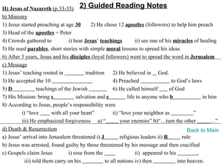 II) Jesus of Nazareth (p.33-35) 2) Guided Reading Notes
b) Ministry
1) Jesus started preaching at age 30         2) He chose 12 apostles (followers) to help him preach
3) Head of the apostles = Peter
4) Crowds gathered to            i) hear Jesus’ teachings           ii) see one of his miracles of healing
5) He used parables, short stories with simple moral lessons to spread his ideas
6) After 3 years, Jesus and his disciples (loyal followers) went to spread the word in Jerusalem
c) Message
1) Jesus’ teaching rooted in              tradition     2) He believed in God.
3) He accepted the 10                                   4) Preached                   to God’s laws
5) D              teachings of the Jewish               6) He called himself         of God
7) His Mission: bring s              salvation and e            life to anyone who b                in him
8) According to Jesus, people’s responsibility were
         i) “love        with all your heart”           ii) “love your neighbor as              ”
         iii) He emphasized forgiveness a) “                your enemies” b)“…turn the other            …”
d) Death & Resurrection                                                                       Back to Main
a) Jesus’ arrival into Jerusalem threatened i) J            religious leaders ii) R        rule
b) Jesus was arrested, found guilty by those threatened by his message and then crucified
c) Gospels claim Jesus           i) rose from the                   ii) appeared to his           .
           iii) told them carry on his              to all nations iv) then              into heaven.
 