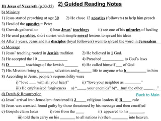 II) Jesus of Nazareth (p.33-35) 2) Guided Reading Notes
b) Ministry
1) Jesus started preaching at age 30        2) He chose 12 apostles (followers) to help him preach
3) Head of the apostles = Peter
4) Crowds gathered to            i) hear Jesus’ teachings         ii) see one of his miracles of healing
5) He used parables, short stories with simple moral lessons to spread his ideas
6) After 3 years, Jesus and his disciples (loyal followers) went to spread the word in Jerusalem
c) Message
1) Jesus’ teaching rooted in Jewish tradition         2) He believed in 1 God.
3) He accepted the 10                                 4) Preached                   to God’s laws
5) D              teachings of the Jewish             6) He called himself         of God
7) His Mission: bring s              salvation and e          life to anyone who b                in him
8) According to Jesus, people’s responsibility were
         i) “love        with all your heart”         ii) “love your neighbor as              ”
         iii) He emphasized forgiveness a) “              your enemies” b)“…turn the other            …”
d) Death & Resurrection                                                                     Back to Main
a) Jesus’ arrival into Jerusalem threatened i) J          religious leaders ii) R        rule
b) Jesus was arrested, found guilty by those threatened by his message and then crucified
c) Gospels claim Jesus           i) rose from the                 ii) appeared to his           .
           iii) told them carry on his            to all nations iv) then              into heaven.
 