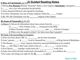 I) Rise of Christianity (p.33)2) Guided Reading Notes
1) During Pax Romana (Roman “Peaceful” Rule), a new religion, Christianity, emerged in
2)          was a Jew who preached Jewish beliefs.
3) Jesus attracted followers who spread his teachings.
4) At first, Christianity was one of many religions within the          Empire
5) By 395 AD, Christianity was the              religion of the Empire.

II) Jesus of Nazareth (p.33-35)
A) Basics1) Almost all information about Jesus comes from the          .
         2)         = First 4 books of the     Testament of the Bible
         3) Most Christians credit         ,   ,      and       with the 4 Gospels.
         4) When were the gospels written? Are there more than 4 gospels?
B) Early Life (according to Gospels)
1) Jesus was born about 4 BC in                , not far from Jerusalem
2) Jesus’ parents,       &          lived in Nazareth but                of King David of Bethlehem
3) The Roman            = Jesus’ parents returned to ancestral Bethlehem to be counted.
4) A       tells Mary i) She’ll give birth to Son of      . ii)        = savior of Jews
5) Jews believe      someday would return the “                     ” to the Jews
6) Some Jews believed God would send a descendent of                to overthrow the          .
7) For some, the timing was right for the M              to appear.

                                                                                 Back to Main
 