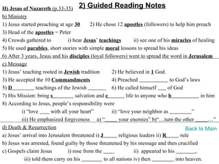 II) Jesus of Nazareth (p.33-35) 2) Guided Reading Notes
b) Ministry
1) Jesus started preaching at age 30        2) He chose 12 apostles (followers) to help him preach
3) Head of the apostles = Peter
4) Crowds gathered to            i) hear Jesus’ teachings         ii) see one of his miracles of healing
5) He used parables, short stories with simple moral lessons to spread his ideas
6) After 3 years, Jesus and his disciples (loyal followers) went to spread the word in Jerusalem
c) Message
1) Jesus’ teaching rooted in Jewish tradition         2) He believed in 1 God.
3) He accepted the 10 Commandments                    4) Preached                   to God’s laws
5) D              teachings of the Jewish             6) He called himself         of God
7) His Mission: bring s              salvation and e          life to anyone who b                in him
8) According to Jesus, people’s responsibility were
         i) “love        with all your heart”         ii) “love your neighbor as              ”
         iii) He emphasized forgiveness a) “              your enemies” b)“…turn the other            …”
d) Death & Resurrection                                                                     Back to Main
a) Jesus’ arrival into Jerusalem threatened i) J          religious leaders ii) R        rule
b) Jesus was arrested, found guilty by those threatened by his message and then crucified
c) Gospels claim Jesus           i) rose from the                 ii) appeared to his           .
           iii) told them carry on his            to all nations iv) then              into heaven.
 