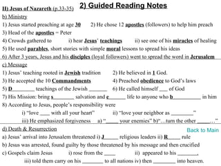 II) Jesus of Nazareth (p.33-35) 2) Guided Reading Notes
b) Ministry
1) Jesus started preaching at age 30        2) He chose 12 apostles (followers) to help him preach
3) Head of the apostles = Peter
4) Crowds gathered to            i) hear Jesus’ teachings         ii) see one of his miracles of healing
5) He used parables, short stories with simple moral lessons to spread his ideas
6) After 3 years, Jesus and his disciples (loyal followers) went to spread the word in Jerusalem
c) Message
1) Jesus’ teaching rooted in Jewish tradition         2) He believed in 1 God.
3) He accepted the 10 Commandments                    4) Preached obedience to God’s laws
5) D              teachings of the Jewish             6) He called himself         of God
7) His Mission: bring s              salvation and e          life to anyone who b                in him
8) According to Jesus, people’s responsibility were
         i) “love        with all your heart”         ii) “love your neighbor as             ”
         iii) He emphasized forgiveness a) “              your enemies” b)“…turn the other            …”
d) Death & Resurrection                                                                    Back to Main
a) Jesus’ arrival into Jerusalem threatened i) J          religious leaders ii) R       rule
b) Jesus was arrested, found guilty by those threatened by his message and then crucified
c) Gospels claim Jesus           i) rose from the                 ii) appeared to his          .
           iii) told them carry on his            to all nations iv) then             into heaven.
 