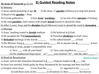 II) Jesus of Nazareth (p.33-35) 2) Guided Reading Notes
b) Ministry
1) Jesus started preaching at age 30        2) He chose 12 apostles (followers) to help him preach
3) Head of the apostles = Peter
4) Crowds gathered to            i) hear Jesus’ teachings         ii) see one of his miracles of healing
5) He used parables, short stories with simple moral lessons to spread his ideas
6) After 3 years, Jesus and his disciples (loyal followers) went to spread the word in Jerusalem
c) Message
1) Jesus’ teaching rooted in Jewish tradition         2) He believed in 1 God.
3) He accepted the 10 Commandments                    4) Preached obedience to God’s laws
5) Defended teachings of the Jewish                   6) He called himself         of God
7) His Mission: bring s              salvation and e          life to anyone who b                in him
8) According to Jesus, people’s responsibility were
         i) “love        with all your heart”         ii) “love your neighbor as             ”
         iii) He emphasized forgiveness a) “              your enemies” b)“…turn the other            …”
d) Death & Resurrection                                                                    Back to Main
a) Jesus’ arrival into Jerusalem threatened i) J          religious leaders ii) R       rule
b) Jesus was arrested, found guilty by those threatened by his message and then crucified
c) Gospels claim Jesus           i) rose from the                 ii) appeared to his          .
           iii) told them carry on his            to all nations iv) then             into heaven.
 