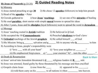 II) Jesus of Nazareth (p.33-35) 2) Guided Reading Notes
b) Ministry
1) Jesus started preaching at age 30        2) He chose 12 apostles (followers) to help him preach
3) Head of the apostles = Peter
4) Crowds gathered to            i) hear Jesus’ teachings         ii) see one of his miracles of healing
5) He used parables, short stories with simple moral lessons to spread his ideas
6) After 3 years, Jesus and his disciples (loyal followers) went to spread the word in Jerusalem
c) Message
1) Jesus’ teaching rooted in Jewish tradition         2) He believed in 1 God.
3) He accepted the 10 Commandments                    4) Preached obedience to God’s laws
5) Defended teachings of the Jewish prophets 6) He called himself                  of God
7) His Mission: bring s              salvation and e          life to anyone who b                in him
8) According to Jesus, people’s responsibility were
         i) “love        with all your heart”         ii) “love your neighbor as             ”
         iii) He emphasized forgiveness a) “              your enemies” b)“…turn the other            …”
d) Death & Resurrection                                                                    Back to Main
a) Jesus’ arrival into Jerusalem threatened i) J          religious leaders ii) R       rule
b) Jesus was arrested, found guilty by those threatened by his message and then crucified
c) Gospels claim Jesus           i) rose from the                 ii) appeared to his          .
           iii) told them carry on his            to all nations iv) then             into heaven.
 