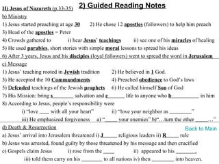 II) Jesus of Nazareth (p.33-35) 2) Guided Reading Notes
b) Ministry
1) Jesus started preaching at age 30        2) He chose 12 apostles (followers) to help him preach
3) Head of the apostles = Peter
4) Crowds gathered to            i) hear Jesus’ teachings         ii) see one of his miracles of healing
5) He used parables, short stories with simple moral lessons to spread his ideas
6) After 3 years, Jesus and his disciples (loyal followers) went to spread the word in Jerusalem
c) Message
1) Jesus’ teaching rooted in Jewish tradition         2) He believed in 1 God.
3) He accepted the 10 Commandments                    4) Preached obedience to God’s laws
5) Defended teachings of the Jewish prophets 6) He called himself Son of God
7) His Mission: bring s              salvation and e          life to anyone who b                in him
8) According to Jesus, people’s responsibility were
         i) “love        with all your heart”         ii) “love your neighbor as             ”
         iii) He emphasized forgiveness a) “              your enemies” b)“…turn the other            …”
d) Death & Resurrection                                                                    Back to Main
a) Jesus’ arrival into Jerusalem threatened i) J          religious leaders ii) R       rule
b) Jesus was arrested, found guilty by those threatened by his message and then crucified
c) Gospels claim Jesus           i) rose from the                 ii) appeared to his          .
           iii) told them carry on his            to all nations iv) then             into heaven.
 
