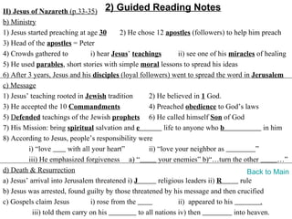 II) Jesus of Nazareth (p.33-35) 2) Guided Reading Notes
b) Ministry
1) Jesus started preaching at age 30        2) He chose 12 apostles (followers) to help him preach
3) Head of the apostles = Peter
4) Crowds gathered to            i) hear Jesus’ teachings         ii) see one of his miracles of healing
5) He used parables, short stories with simple moral lessons to spread his ideas
6) After 3 years, Jesus and his disciples (loyal followers) went to spread the word in Jerusalem
c) Message
1) Jesus’ teaching rooted in Jewish tradition         2) He believed in 1 God.
3) He accepted the 10 Commandments                    4) Preached obedience to God’s laws
5) Defended teachings of the Jewish prophets 6) He called himself Son of God
7) His Mission: bring spiritual salvation and e             life to anyone who b                 in him
8) According to Jesus, people’s responsibility were
         i) “love        with all your heart”         ii) “love your neighbor as             ”
         iii) He emphasized forgiveness a) “              your enemies” b)“…turn the other            …”
d) Death & Resurrection                                                                    Back to Main
a) Jesus’ arrival into Jerusalem threatened i) J          religious leaders ii) R       rule
b) Jesus was arrested, found guilty by those threatened by his message and then crucified
c) Gospels claim Jesus           i) rose from the                 ii) appeared to his          .
           iii) told them carry on his            to all nations iv) then             into heaven.
 