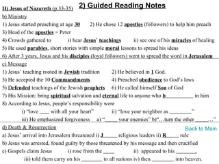 II) Jesus of Nazareth (p.33-35) 2) Guided Reading Notes
b) Ministry
1) Jesus started preaching at age 30        2) He chose 12 apostles (followers) to help him preach
3) Head of the apostles = Peter
4) Crowds gathered to            i) hear Jesus’ teachings        ii) see one of his miracles of healing
5) He used parables, short stories with simple moral lessons to spread his ideas
6) After 3 years, Jesus and his disciples (loyal followers) went to spread the word in Jerusalem
c) Message
1) Jesus’ teaching rooted in Jewish tradition         2) He believed in 1 God.
3) He accepted the 10 Commandments                    4) Preached obedience to God’s laws
5) Defended teachings of the Jewish prophets 6) He called himself Son of God
7) His Mission: bring spiritual salvation and eternal life to anyone who b                    in him
8) According to Jesus, people’s responsibility were
         i) “love        with all your heart”         ii) “love your neighbor as            ”
         iii) He emphasized forgiveness a) “              your enemies” b)“…turn the other          …”
d) Death & Resurrection                                                                   Back to Main
a) Jesus’ arrival into Jerusalem threatened i) J          religious leaders ii) R      rule
b) Jesus was arrested, found guilty by those threatened by his message and then crucified
c) Gospels claim Jesus           i) rose from the                ii) appeared to his          .
           iii) told them carry on his            to all nations iv) then            into heaven.
 