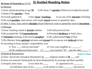 II) Jesus of Nazareth (p.33-35) 2) Guided Reading Notes
b) Ministry
1) Jesus started preaching at age 30        2) He chose 12 apostles (followers) to help him preach
3) Head of the apostles = Peter
4) Crowds gathered to            i) hear Jesus’ teachings        ii) see one of his miracles of healing
5) He used parables, short stories with simple moral lessons to spread his ideas
6) After 3 years, Jesus and his disciples (loyal followers) went to spread the word in Jerusalem
c) Message
1) Jesus’ teaching rooted in Jewish tradition         2) He believed in 1 God.
3) He accepted the 10 Commandments                    4) Preached obedience to God’s laws
5) Defended teachings of the Jewish prophets 6) He called himself Son of God
7) His Mission: bring spiritual salvation and eternal life to anyone who believed in him
8) According to Jesus, people’s responsibility were
         i) “love        with all your heart”         ii) “love your neighbor as            ”
         iii) He emphasized forgiveness a) “              your enemies” b)“…turn the other          …”
d) Death & Resurrection                                                                   Back to Main
a) Jesus’ arrival into Jerusalem threatened i) J          religious leaders ii) R      rule
b) Jesus was arrested, found guilty by those threatened by his message and then crucified
c) Gospels claim Jesus           i) rose from the                ii) appeared to his          .
           iii) told them carry on his            to all nations iv) then            into heaven.
 