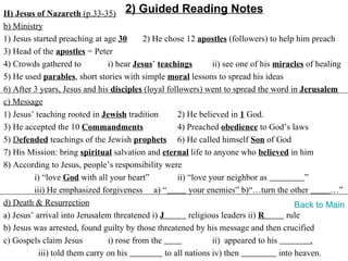 II) Jesus of Nazareth (p.33-35) 2) Guided Reading Notes
b) Ministry
1) Jesus started preaching at age 30       2) He chose 12 apostles (followers) to help him preach
3) Head of the apostles = Peter
4) Crowds gathered to           i) hear Jesus’ teachings        ii) see one of his miracles of healing
5) He used parables, short stories with simple moral lessons to spread his ideas
6) After 3 years, Jesus and his disciples (loyal followers) went to spread the word in Jerusalem
c) Message
1) Jesus’ teaching rooted in Jewish tradition        2) He believed in 1 God.
3) He accepted the 10 Commandments                   4) Preached obedience to God’s laws
5) Defended teachings of the Jewish prophets 6) He called himself Son of God
7) His Mission: bring spiritual salvation and eternal life to anyone who believed in him
8) According to Jesus, people’s responsibility were
         i) “love God with all your heart”           ii) “love your neighbor as            ”
         iii) He emphasized forgiveness a) “             your enemies” b)“…turn the other          …”
d) Death & Resurrection                                                                  Back to Main
a) Jesus’ arrival into Jerusalem threatened i) J         religious leaders ii) R      rule
b) Jesus was arrested, found guilty by those threatened by his message and then crucified
c) Gospels claim Jesus          i) rose from the                ii) appeared to his          .
           iii) told them carry on his           to all nations iv) then            into heaven.
 