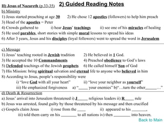 II) Jesus of Nazareth (p.33-35) 2) Guided Reading Notes
b) Ministry
1) Jesus started preaching at age 30      2) He chose 12 apostles (followers) to help him preach
3) Head of the apostles = Peter
4) Crowds gathered to          i) hear Jesus’ teachings      ii) see one of his miracles of healing
5) He used parables, short stories with simple moral lessons to spread his ideas
6) After 3 years, Jesus and his disciples (loyal followers) went to spread the word in Jerusalem

c) Message
1) Jesus’ teaching rooted in Jewish tradition        2) He believed in 1 God.
3) He accepted the 10 Commandments                   4) Preached obedience to God’s laws
5) Defended teachings of the Jewish prophets 6) He called himself Son of God
7) His Mission: bring spiritual salvation and eternal life to anyone who believed in him
8) According to Jesus, people’s responsibility were
         i) “love God with all your heart”           ii) “love your neighbor as yourself”
         iii) He emphasized forgiveness a) “             your enemies” b)“…turn the other         …”
d) Death & Resurrection
a) Jesus’ arrival into Jerusalem threatened i) J         religious leaders ii) R      rule
b) Jesus was arrested, found guilty by those threatened by his message and then crucified
c) Gospels claim Jesus          i) rose from the                ii) appeared to his          .
           iii) told them carry on his           to all nations iv) then            into heaven.
                                                                                         Back to Main
 