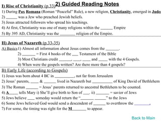 I) Rise of Christianity (p.33)2) Guided Reading Notes
1) During Pax Romana (Roman “Peaceful” Rule), a new religion, Christianity, emerged in Judea
2)          was a Jew who preached Jewish beliefs.
3) Jesus attracted followers who spread his teachings.
4) At first, Christianity was one of many religions within the          Empire
5) By 395 AD, Christianity was the              religion of the Empire.

II) Jesus of Nazareth (p.33-35)
A) Basics1) Almost all information about Jesus comes from the          .
         2)         = First 4 books of the     Testament of the Bible
         3) Most Christians credit         ,   ,      and       with the 4 Gospels.
         4) When were the gospels written? Are there more than 4 gospels?
B) Early Life (according to Gospels)
1) Jesus was born about 4 BC in                , not far from Jerusalem
2) Jesus’ parents,       &          lived in Nazareth but                of King David of Bethlehem
3) The Roman            = Jesus’ parents returned to ancestral Bethlehem to be counted.
4) A       tells Mary i) She’ll give birth to Son of      . ii)        = savior of Jews
5) Jews believe      someday would return the “                     ” to the Jews
6) Some Jews believed God would send a descendent of                to overthrow the          .
7) For some, the timing was right for the M              to appear.

                                                                                 Back to Main
 