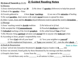 II) Jesus of Nazareth (p.33-35) 2) Guided Reading Notes
b) Ministry
1) Jesus started preaching at age 30       2) He chose 12 apostles (followers) to help him preach
3) Head of the apostles = Peter
4) Crowds gathered to           i) hear Jesus’ teachings        ii) see one of his miracles of healing
5) He used parables, short stories with simple moral lessons to spread his ideas
6) After 3 years, Jesus and his disciples (loyal followers) went to spread the word in Jerusalem
c) Message
1) Jesus’ teaching rooted in Jewish tradition        2) He believed in 1 God.
3) He accepted the 10 Commandments                   4) Preached obedience to God’s laws
5) Defended teachings of the Jewish prophets 6) He called himself Son of God
7) His Mission: bring spiritual salvation and eternal life to anyone who believed in him
8) According to Jesus, people’s responsibility were
         i) “love God with all your heart”           ii) “love your neighbor as yourself”
         iii) He emphasized forgiveness a) “Love your enemies” b)“…turn the other cheek…”
d) Death & Resurrection                                                                  Back to Main
a) Jesus’ arrival into Jerusalem threatened i) Jewish religious leaders ii) R         rule
b) Jesus was arrested, found guilty by those threatened by his message and then crucified
c) Gospels claim Jesus          i) rose from the                ii) appeared to his          .
           iii) told them carry on his           to all nations iv) then            into heaven.
 