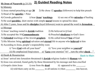 II) Jesus of Nazareth (p.33-35) 2) Guided Reading Notes
b) Ministry
1) Jesus started preaching at age 30       2) He chose 12 apostles (followers) to help him preach
3) Head of the apostles = Peter
4) Crowds gathered to           i) hear Jesus’ teachings        ii) see one of his miracles of healing
5) He used parables, short stories with simple moral lessons to spread his ideas
6) After 3 years, Jesus and his disciples (loyal followers) went to spread the word in Jerusalem
c) Message
1) Jesus’ teaching rooted in Jewish tradition        2) He believed in 1 God.
3) He accepted the 10 Commandments                   4) Preached obedience to God’s laws
5) Defended teachings of the Jewish prophets 6) He called himself Son of God
7) His Mission: bring spiritual salvation and eternal life to anyone who believed in him
8) According to Jesus, people’s responsibility were
         i) “love God with all your heart”           ii) “love your neighbor as yourself”
         iii) He emphasized forgiveness a) “Love your enemies” b)“…turn the other cheek…”
d) Death & Resurrection                                                                  Back to Main
a) Jesus’ arrival into Jerusalem threatened i) Jewish religious leaders ii) Roman rule
b) Jesus was arrested, found guilty by those threatened by his message and then crucified
c) Gospels claim Jesus          i) rose from the dead           ii) appeared to his          .
           iii) told them carry on his           to all nations iv) then            into heaven.
 