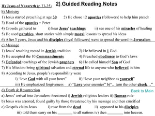 II) Jesus of Nazareth (p.33-35) 2) Guided Reading Notes
b) Ministry
1) Jesus started preaching at age 30       2) He chose 12 apostles (followers) to help him preach
3) Head of the apostles = Peter
4) Crowds gathered to           i) hear Jesus’ teachings        ii) see one of his miracles of healing
5) He used parables, short stories with simple moral lessons to spread his ideas
6) After 3 years, Jesus and his disciples (loyal followers) went to spread the word in Jerusalem
c) Message
1) Jesus’ teaching rooted in Jewish tradition        2) He believed in 1 God.
3) He accepted the 10 Commandments                   4) Preached obedience to God’s laws
5) Defended teachings of the Jewish prophets 6) He called himself Son of God
7) His Mission: bring spiritual salvation and eternal life to anyone who believed in him
8) According to Jesus, people’s responsibility were
         i) “love God with all your heart”           ii) “love your neighbor as yourself”
         iii) He emphasized forgiveness a) “Love your enemies” b)“…turn the other cheek…”
d) Death & Resurrection                                                                  Back to Main
a) Jesus’ arrival into Jerusalem threatened i) Jewish religious leaders ii) Roman rule
b) Jesus was arrested, found guilty by those threatened by his message and then crucified
c) Gospels claim Jesus          i) rose from the dead           ii) appeared to his disciples
           iii) told them carry on his           to all nations iv) then            into heaven.
 