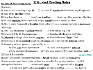 II) Jesus of Nazareth (p.33-35) 2) Guided Reading Notes
b) Ministry
1) Jesus started preaching at age 30       2) He chose 12 apostles (followers) to help him preach
3) Head of the apostles = Peter
4) Crowds gathered to           i) hear Jesus’ teachings        ii) see one of his miracles of healing
5) He used parables, short stories with simple moral lessons to spread his ideas
6) After 3 years, Jesus and his disciples (loyal followers) went to spread the word in Jerusalem
c) Message
1) Jesus’ teaching rooted in Jewish tradition        2) He believed in 1 God.
3) He accepted the 10 Commandments                   4) Preached obedience to God’s laws
5) Defended teachings of the Jewish prophets 6) He called himself Son of God
7) His Mission: bring spiritual salvation and eternal life to anyone who believed in him
8) According to Jesus, people’s responsibility were
         i) “love God with all your heart”           ii) “love your neighbor as yourself”
         iii) He emphasized forgiveness a) “Love your enemies” b)“…turn the other cheek…”
d) Death & Resurrection                                                                 Back to Main
a) Jesus’ arrival into Jerusalem threatened i) Jewish religious leaders ii) Roman rule
b) Jesus was arrested, found guilty by those threatened by his message and then crucified
c) Gospels claim Jesus          i) rose from the dead           ii) appeared to his disciples
           iii) told them carry on his teachings to all nations iv) then            into heaven.
 
