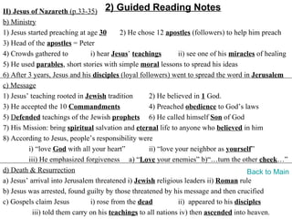 II) Jesus of Nazareth (p.33-35) 2) Guided Reading Notes
b) Ministry
1) Jesus started preaching at age 30       2) He chose 12 apostles (followers) to help him preach
3) Head of the apostles = Peter
4) Crowds gathered to           i) hear Jesus’ teachings        ii) see one of his miracles of healing
5) He used parables, short stories with simple moral lessons to spread his ideas
6) After 3 years, Jesus and his disciples (loyal followers) went to spread the word in Jerusalem
c) Message
1) Jesus’ teaching rooted in Jewish tradition        2) He believed in 1 God.
3) He accepted the 10 Commandments                   4) Preached obedience to God’s laws
5) Defended teachings of the Jewish prophets 6) He called himself Son of God
7) His Mission: bring spiritual salvation and eternal life to anyone who believed in him
8) According to Jesus, people’s responsibility were
         i) “love God with all your heart”           ii) “love your neighbor as yourself”
         iii) He emphasized forgiveness a) “Love your enemies” b)“…turn the other cheek…”
d) Death & Resurrection                                                                 Back to Main
a) Jesus’ arrival into Jerusalem threatened i) Jewish religious leaders ii) Roman rule
b) Jesus was arrested, found guilty by those threatened by his message and then crucified
c) Gospels claim Jesus          i) rose from the dead           ii) appeared to his disciples
           iii) told them carry on his teachings to all nations iv) then ascended into heaven.
 