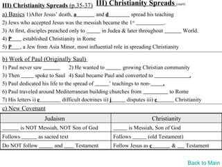 III) Christianity Spreads (p.35-37) III) Christianity Spreads (start)
a) Basics 1)After Jesus’ death, a   and d       spread his teaching
2) Jews who accepted Jesus was the messiah became the 1st                 .
3) At first, disciples preached only to      in Judea & later throughout          World.
4) P       established Christianity in Rome
5) P     , a Jew from Asia Minor, most influential role in spreading Christianity

b) Work of Paul (Originally Saul)
1) Paul never saw               2) He wanted to             growing Christian community
3) Then          spoke to Saul 4) Saul became Paul and converted to                      .
5) Paul dedicated his life to the spread of          ’ teachings to non-      .
6) Paul traveled around Mediterranean building churches from                    to Rome
7) His letters i) e          difficult doctrines ii) j        disputes iii) e      Christianity
c) New Covenant
                    Judaism                                             Christianity
          is NOT Messiah, NOT Son of God                    is Messiah, Son of God
Follows          as sacred text                     Follows          (old Testament)
Do NOT follow           and       Testament         Follow Jesus as c           &      Testament


                                                                                        Back to Main
 