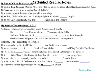 I) Rise of Christianity (p.33)2) Guided Reading Notes
1) During Pax Romana (Roman “Peaceful” Rule), a new religion, Christianity, emerged in Judea
2) Jesus was a Jew who preached Jewish beliefs.
3) Jesus attracted followers who spread his teachings.
4) At first, Christianity was one of many religions within the          Empire
5) By 395 AD, Christianity was the              religion of the Empire.

II) Jesus of Nazareth (p.33-35)
A) Basics1) Almost all information about Jesus comes from the          .
         2)         = First 4 books of the     Testament of the Bible
         3) Most Christians credit         ,   ,      and       with the 4 Gospels.
         4) When were the gospels written? Are there more than 4 gospels?
B) Early Life (according to Gospels)
1) Jesus was born about 4 BC in                , not far from Jerusalem
2) Jesus’ parents,       &          lived in Nazareth but                of King David of Bethlehem
3) The Roman            = Jesus’ parents returned to ancestral Bethlehem to be counted.
4) A       tells Mary i) She’ll give birth to Son of      . ii)        = savior of Jews
5) Jews believe      someday would return the “                     ” to the Jews
6) Some Jews believed God would send a descendent of                to overthrow the          .
7) For some, the timing was right for the M              to appear.

                                                                                 Back to Main
 