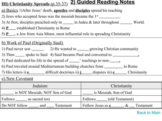 III) Christianity Spreads (p.35-37) 2) Guided Reading Notes
a) Basics 1)After Jesus’ death, apostles and disciples spread his teaching
2) Jews who accepted Jesus was the messiah became the 1st                 .
3) At first, disciples preached only to      in Judea & later throughout          World.
4) P       established Christianity in Rome
5) P     , a Jew from Asia Minor, most influential role in spreading Christianity

b) Work of Paul (Originally Saul)
1) Paul never saw               2) He wanted to             growing Christian community
3) Then          spoke to Saul 4) Saul became Paul and converted to                      .
5) Paul dedicated his life to the spread of          ’ teachings to non-      .
6) Paul traveled around Mediterranean building churches from                    to Rome
7) His letters i) e          difficult doctrines ii) j        disputes iii) e      Christianity
c) New Covenant
                    Judaism                                             Christianity
          is NOT Messiah, NOT Son of God                    is Messiah, Son of God
Follows          as sacred text                     Follows          (old Testament)
Do NOT follow           and       Testament         Follow Jesus as c           &      Testament
                                                                                        Back to Main
 