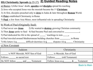 III) Christianity Spreads (p.35-37) 2) Guided Reading Notes
a) Basics 1)After Jesus’ death, apostles and disciples spread his teaching
2) Jews who accepted Jesus was the messiah became the 1st Christians.
3) At first, disciples preached only to Jews in Judea & later throughout Roman World.
4) Peter established Christianity in Rome
5) Paul, a Jew from Asia Minor, most influential role in spreading Christianity

b) Work of Paul (Originally Saul)
1) Paul never saw Jesus         2) He wanted to destroy growing Christian community
3) Then Jesus spoke to Saul 4) Saul became Paul and converted to                         .
5) Paul dedicated his life to the spread of          ’ teachings to non-      .
6) Paul traveled around Mediterranean building churches from                    to Rome
7) His letters i) e          difficult doctrines ii) j        disputes iii) e      Christianity
c) New Covenant
                    Judaism                                             Christianity
          is NOT Messiah, NOT Son of God                    is Messiah, Son of God
Follows          as sacred text                     Follows          (old Testament)
Do NOT follow           and       Testament         Follow Jesus as c           &      Testament
                                                                                        Back to Main
 