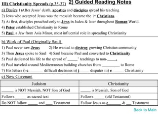 III) Christianity Spreads (p.35-37) 2) Guided Reading Notes
a) Basics 1)After Jesus’ death, apostles and disciples spread his teaching
2) Jews who accepted Jesus was the messiah became the 1st Christians.
3) At first, disciples preached only to Jews in Judea & later throughout Roman World.
4) Peter established Christianity in Rome
5) Paul, a Jew from Asia Minor, most influential role in spreading Christianity

b) Work of Paul (Originally Saul)
1) Paul never saw Jesus         2) He wanted to destroy growing Christian community
3) Then Jesus spoke to Saul 4) Saul became Paul and converted to Christianity
5) Paul dedicated his life to the spread of          ’ teachings to non-      .
6) Paul traveled around Mediterranean building churches from                    to Rome
7) His letters i) e          difficult doctrines ii) j        disputes iii) e      Christianity
c) New Covenant
                    Judaism                                             Christianity
          is NOT Messiah, NOT Son of God                    is Messiah, Son of God
Follows          as sacred text                     Follows          (old Testament)
Do NOT follow           and       Testament         Follow Jesus as c           &      Testament
                                                                                        Back to Main
 