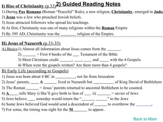 I) Rise of Christianity (p.33)2) Guided Reading Notes
1) During Pax Romana (Roman “Peaceful” Rule), a new religion, Christianity, emerged in Judea
2) Jesus was a Jew who preached Jewish beliefs.
3) Jesus attracted followers who spread his teachings.
4) At first, Christianity was one of many religions within the Roman Empire
5) By 395 AD, Christianity was the              religion of the Empire.

II) Jesus of Nazareth (p.33-35)
A) Basics1) Almost all information about Jesus comes from the          .
         2)         = First 4 books of the     Testament of the Bible
         3) Most Christians credit         ,   ,      and       with the 4 Gospels.
         4) When were the gospels written? Are there more than 4 gospels?
B) Early Life (according to Gospels)
1) Jesus was born about 4 BC in                , not far from Jerusalem
2) Jesus’ parents,       &          lived in Nazareth but                of King David of Bethlehem
3) The Roman            = Jesus’ parents returned to ancestral Bethlehem to be counted.
4) A       tells Mary i) She’ll give birth to Son of      . ii)        = savior of Jews
5) Jews believe      someday would return the “                     ” to the Jews
6) Some Jews believed God would send a descendent of                to overthrow the          .
7) For some, the timing was right for the M              to appear.

                                                                                 Back to Main
 