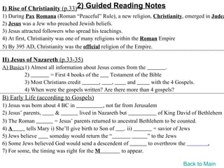I) Rise of Christianity (p.33)2) Guided Reading Notes
1) During Pax Romana (Roman “Peaceful” Rule), a new religion, Christianity, emerged in Judea
2) Jesus was a Jew who preached Jewish beliefs.
3) Jesus attracted followers who spread his teachings.
4) At first, Christianity was one of many religions within the Roman Empire
5) By 395 AD, Christianity was the official religion of the Empire.

II) Jesus of Nazareth (p.33-35)
A) Basics1) Almost all information about Jesus comes from the          .
         2)         = First 4 books of the     Testament of the Bible
         3) Most Christians credit         ,   ,      and       with the 4 Gospels.
         4) When were the gospels written? Are there more than 4 gospels?
B) Early Life (according to Gospels)
1) Jesus was born about 4 BC in                , not far from Jerusalem
2) Jesus’ parents,       &          lived in Nazareth but                of King David of Bethlehem
3) The Roman            = Jesus’ parents returned to ancestral Bethlehem to be counted.
4) A       tells Mary i) She’ll give birth to Son of      . ii)        = savior of Jews
5) Jews believe      someday would return the “                     ” to the Jews
6) Some Jews believed God would send a descendent of                to overthrow the          .
7) For some, the timing was right for the M              to appear.

                                                                                 Back to Main
 