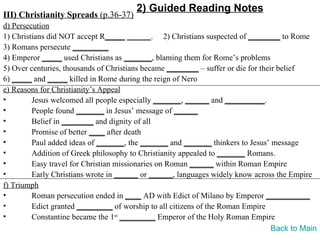 2) Guided Reading Notes
III) Christianity Spreads (p.36-37)
d) Persecution
1) Christians did NOT accept R_____ ______. 2) Christians suspected of ________ to Rome
3) Romans persecute _________
4) Emperor _____ used Christians as _______, blaming them for Rome’s problems
5) Over centuries, thousands of Christians became ________ – suffer or die for their belief
6) _____ and _____ killed in Rome during the reign of Nero
e) Reasons for Christianity’s Appeal
•        Jesus welcomed all people especially _______, ______ and __________.
•        People found _______ in Jesus’ message of ______
•        Belief in ________ and dignity of all
•        Promise of better ____ after death
•        Paul added ideas of _______, the _______ and _______ thinkers to Jesus’ message
•        Addition of Greek philosophy to Christianity appealed to _______ Romans.
•        Easy travel for Christian missionaries on Roman ______ within Roman Empire
•        Early Christians wrote in ______ or ______, languages widely know across the Empire
f) Triumph
•        Roman persecution ended in ____ AD with Edict of Milano by Emperor ___________
•        Edict granted _________ of worship to all citizens of the Roman Empire
•        Constantine became the 1st _________ Emperor of the Holy Roman Empire
                                                                                   Back to Main
 