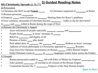 2) Guided Reading Notes
III) Christianity Spreads (p.36-37)
d) Persecution
1) Christians did NOT accept Roman _____.         2) Christians suspected of ________ to Rome
3) Romans persecute _________
4) Emperor _____ used Christians as _______, blaming them for Rome’s problems
5) Over centuries, thousands of Christians became ________ – suffer or die for their belief
6) _____ and _____ killed in Rome during the reign of Nero
e) Reasons for Christianity’s Appeal
•        Jesus welcomed all people especially _______, ______ and __________.
•        People found _______ in Jesus’ message of ______
•        Belief in ________ and dignity of all
•        Promise of better ____ after death
•        Paul added ideas of _______, the _______ and _______ thinkers to Jesus’ message
•        Addition of Greek philosophy to Christianity appealed to _______ Romans.
•        Easy travel for Christian missionaries on Roman ______ within Roman Empire
•        Early Christians wrote in ______ or ______, languages widely know across the Empire
f) Triumph
•        Roman persecution ended in ____ AD with Edict of Milano by Emperor ___________
•        Edict granted _________ of worship to all citizens of the Roman Empire
•        Constantine became the 1st _________ Emperor of the Holy Roman Empire
                                                                                   Back to Main
 