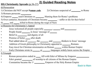2) Guided Reading Notes
III) Christianity Spreads (p.36-37)
d) Persecution
1) Christians did NOT accept Roman gods.          2) Christians suspected of ________ to Rome
3) Romans persecute _________
4) Emperor _____ used Christians as _______, blaming them for Rome’s problems
5) Over centuries, thousands of Christians became ________ – suffer or die for their belief
6) _____ and _____ killed in Rome during the reign of Nero
e) Reasons for Christianity’s Appeal
•        Jesus welcomed all people especially _______, ______ and __________.
•        People found _______ in Jesus’ message of ______
•        Belief in ________ and dignity of all
•        Promise of better ____ after death
•        Paul added ideas of _______, the _______ and _______ thinkers to Jesus’ message
•        Addition of Greek philosophy to Christianity appealed to _______ Romans.
•        Easy travel for Christian missionaries on Roman ______ within Roman Empire
•        Early Christians wrote in ______ or ______, languages widely know across the Empire
f) Triumph
•        Roman persecution ended in ____ AD with Edict of Milano by Emperor ___________
•        Edict granted _________ of worship to all citizens of the Roman Empire
•        Constantine became the 1st _________ Emperor of the Holy Roman Empire
                                                                                   Back to Main
 