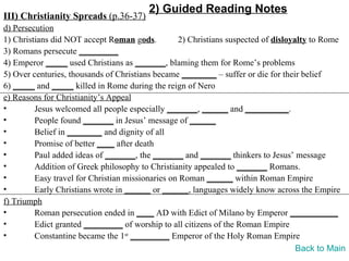 2) Guided Reading Notes
III) Christianity Spreads (p.36-37)
d) Persecution
1) Christians did NOT accept Roman gods.          2) Christians suspected of disloyalty to Rome
3) Romans persecute _________
4) Emperor _____ used Christians as _______, blaming them for Rome’s problems
5) Over centuries, thousands of Christians became ________ – suffer or die for their belief
6) _____ and _____ killed in Rome during the reign of Nero
e) Reasons for Christianity’s Appeal
•        Jesus welcomed all people especially _______, ______ and __________.
•        People found _______ in Jesus’ message of ______
•        Belief in ________ and dignity of all
•        Promise of better ____ after death
•        Paul added ideas of _______, the _______ and _______ thinkers to Jesus’ message
•        Addition of Greek philosophy to Christianity appealed to _______ Romans.
•        Easy travel for Christian missionaries on Roman ______ within Roman Empire
•        Early Christians wrote in ______ or ______, languages widely know across the Empire
f) Triumph
•        Roman persecution ended in ____ AD with Edict of Milano by Emperor ___________
•        Edict granted _________ of worship to all citizens of the Roman Empire
•        Constantine became the 1st _________ Emperor of the Holy Roman Empire
                                                                                    Back to Main
 