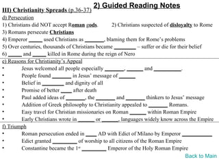 2) Guided Reading Notes
III) Christianity Spreads (p.36-37)
d) Persecution
1) Christians did NOT accept Roman gods.          2) Christians suspected of disloyalty to Rome
3) Romans persecute Christians
4) Emperor _____ used Christians as _______, blaming them for Rome’s problems
5) Over centuries, thousands of Christians became ________ – suffer or die for their belief
6) _____ and _____ killed in Rome during the reign of Nero
e) Reasons for Christianity’s Appeal
•        Jesus welcomed all people especially _______, ______ and __________.
•        People found _______ in Jesus’ message of ______
•        Belief in ________ and dignity of all
•        Promise of better ____ after death
•        Paul added ideas of _______, the _______ and _______ thinkers to Jesus’ message
•        Addition of Greek philosophy to Christianity appealed to _______ Romans.
•        Easy travel for Christian missionaries on Roman ______ within Roman Empire
•        Early Christians wrote in ______ or ______, languages widely know across the Empire
f) Triumph
•        Roman persecution ended in ____ AD with Edict of Milano by Emperor ___________
•        Edict granted _________ of worship to all citizens of the Roman Empire
•        Constantine became the 1st _________ Emperor of the Holy Roman Empire
                                                                                    Back to Main
 