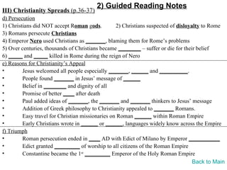 2) Guided Reading Notes
III) Christianity Spreads (p.36-37)
d) Persecution
1) Christians did NOT accept Roman gods.          2) Christians suspected of disloyalty to Rome
3) Romans persecute Christians
4) Emperor Nero used Christians as _______, blaming them for Rome’s problems
5) Over centuries, thousands of Christians became ________ – suffer or die for their belief
6) _____ and _____ killed in Rome during the reign of Nero
e) Reasons for Christianity’s Appeal
•        Jesus welcomed all people especially _______, ______ and __________.
•        People found _______ in Jesus’ message of ______
•        Belief in ________ and dignity of all
•        Promise of better ____ after death
•        Paul added ideas of _______, the _______ and _______ thinkers to Jesus’ message
•        Addition of Greek philosophy to Christianity appealed to _______ Romans.
•        Easy travel for Christian missionaries on Roman ______ within Roman Empire
•        Early Christians wrote in ______ or ______, languages widely know across the Empire
f) Triumph
•        Roman persecution ended in ____ AD with Edict of Milano by Emperor ___________
•        Edict granted _________ of worship to all citizens of the Roman Empire
•        Constantine became the 1st _________ Emperor of the Holy Roman Empire
                                                                                    Back to Main
 