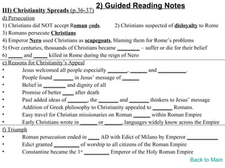 2) Guided Reading Notes
III) Christianity Spreads (p.36-37)
d) Persecution
1) Christians did NOT accept Roman gods.          2) Christians suspected of disloyalty to Rome
3) Romans persecute Christians
4) Emperor Nero used Christians as scapegoats, blaming them for Rome’s problems
5) Over centuries, thousands of Christians became ________ – suffer or die for their belief
6) _____ and _____ killed in Rome during the reign of Nero
e) Reasons for Christianity’s Appeal
•        Jesus welcomed all people especially _______, ______ and __________.
•        People found _______ in Jesus’ message of ______
•        Belief in ________ and dignity of all
•        Promise of better ____ after death
•        Paul added ideas of _______, the _______ and _______ thinkers to Jesus’ message
•        Addition of Greek philosophy to Christianity appealed to _______ Romans.
•        Easy travel for Christian missionaries on Roman ______ within Roman Empire
•        Early Christians wrote in ______ or ______, languages widely know across the Empire
f) Triumph
•        Roman persecution ended in ____ AD with Edict of Milano by Emperor ___________
•        Edict granted _________ of worship to all citizens of the Roman Empire
•        Constantine became the 1st _________ Emperor of the Holy Roman Empire
                                                                                    Back to Main
 