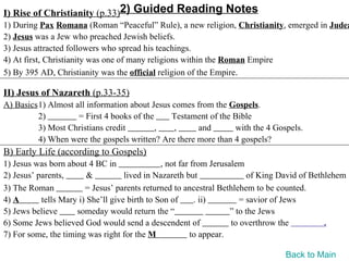 I) Rise of Christianity (p.33)2) Guided Reading Notes
1) During Pax Romana (Roman “Peaceful” Rule), a new religion, Christianity, emerged in Judea
2) Jesus was a Jew who preached Jewish beliefs.
3) Jesus attracted followers who spread his teachings.
4) At first, Christianity was one of many religions within the Roman Empire
5) By 395 AD, Christianity was the official religion of the Empire.

II) Jesus of Nazareth (p.33-35)
A) Basics1) Almost all information about Jesus comes from the Gospels.
         2)         = First 4 books of the     Testament of the Bible
         3) Most Christians credit         ,   ,      and       with the 4 Gospels.
         4) When were the gospels written? Are there more than 4 gospels?
B) Early Life (according to Gospels)
1) Jesus was born about 4 BC in                , not far from Jerusalem
2) Jesus’ parents,       &          lived in Nazareth but                of King David of Bethlehem
3) The Roman            = Jesus’ parents returned to ancestral Bethlehem to be counted.
4) A       tells Mary i) She’ll give birth to Son of      . ii)        = savior of Jews
5) Jews believe      someday would return the “                     ” to the Jews
6) Some Jews believed God would send a descendent of                to overthrow the          .
7) For some, the timing was right for the M              to appear.

                                                                                 Back to Main
 