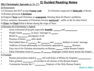 2) Guided Reading Notes
III) Christianity Spreads (p.36-37)
d) Persecution
1) Christians did NOT accept Roman gods.          2) Christians suspected of disloyalty to Rome
3) Romans persecute Christians
4) Emperor Nero used Christians as scapegoats, blaming them for Rome’s problems
5) Over centuries, thousands of Christians became martyred – suffer or die for their belief
6) Peter and Paul killed in Rome during the reign of Nero
e) Reasons for Christianity’s Appeal
•        Jesus welcomed all people especially humble, ______ and __________.
•        People found _______ in Jesus’ message of ______
•        Belief in ________ and dignity of all
•        Promise of better ____ after death
•        Paul added ideas of _______, the _______ and _______ thinkers to Jesus’ message
•        Addition of Greek philosophy to Christianity appealed to _______ Romans.
•        Easy travel for Christian missionaries on Roman ______ within Roman Empire
•        Early Christians wrote in ______ or ______, languages widely know across the Empire
f) Triumph
•        Roman persecution ended in ____ AD with Edict of Milano by Emperor ___________
•        Edict granted _________ of worship to all citizens of the Roman Empire
•        Constantine became the 1st _________ Emperor of the Holy Roman Empire
                                                                                    Back to Main
 