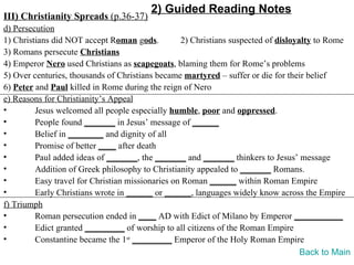 2) Guided Reading Notes
III) Christianity Spreads (p.36-37)
d) Persecution
1) Christians did NOT accept Roman gods.          2) Christians suspected of disloyalty to Rome
3) Romans persecute Christians
4) Emperor Nero used Christians as scapegoats, blaming them for Rome’s problems
5) Over centuries, thousands of Christians became martyred – suffer or die for their belief
6) Peter and Paul killed in Rome during the reign of Nero
e) Reasons for Christianity’s Appeal
•        Jesus welcomed all people especially humble, poor and oppressed.
•        People found _______ in Jesus’ message of ______
•        Belief in ________ and dignity of all
•        Promise of better ____ after death
•        Paul added ideas of _______, the _______ and _______ thinkers to Jesus’ message
•        Addition of Greek philosophy to Christianity appealed to _______ Romans.
•        Easy travel for Christian missionaries on Roman ______ within Roman Empire
•        Early Christians wrote in ______ or ______, languages widely know across the Empire
f) Triumph
•        Roman persecution ended in ____ AD with Edict of Milano by Emperor ___________
•        Edict granted _________ of worship to all citizens of the Roman Empire
•        Constantine became the 1st _________ Emperor of the Holy Roman Empire
                                                                                    Back to Main
 