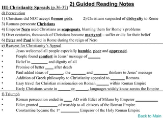 2) Guided Reading Notes
III) Christianity Spreads (p.36-37)
d) Persecution
1) Christians did NOT accept Roman gods.          2) Christians suspected of disloyalty to Rome
3) Romans persecute Christians
4) Emperor Nero used Christians as scapegoats, blaming them for Rome’s problems
5) Over centuries, thousands of Christians became martyred – suffer or die for their belief
6) Peter and Paul killed in Rome during the reign of Nero
e) Reasons for Christianity’s Appeal
•        Jesus welcomed all people especially humble, poor and oppressed.
•        People found comfort in Jesus’ message of ______
•        Belief in ________ and dignity of all
•        Promise of better ____ after death
•        Paul added ideas of _______, the _______ and _______ thinkers to Jesus’ message
•        Addition of Greek philosophy to Christianity appealed to _______ Romans.
•        Easy travel for Christian missionaries on Roman ______ within Roman Empire
•        Early Christians wrote in ______ or ______, languages widely know across the Empire
f) Triumph
•        Roman persecution ended in ____ AD with Edict of Milano by Emperor ___________
•        Edict granted _________ of worship to all citizens of the Roman Empire
•        Constantine became the 1st _________ Emperor of the Holy Roman Empire
                                                                                    Back to Main
 