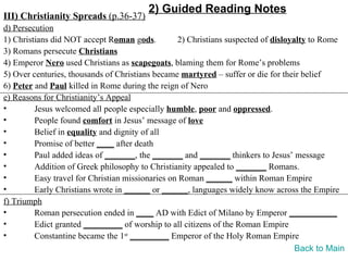 2) Guided Reading Notes
III) Christianity Spreads (p.36-37)
d) Persecution
1) Christians did NOT accept Roman gods.          2) Christians suspected of disloyalty to Rome
3) Romans persecute Christians
4) Emperor Nero used Christians as scapegoats, blaming them for Rome’s problems
5) Over centuries, thousands of Christians became martyred – suffer or die for their belief
6) Peter and Paul killed in Rome during the reign of Nero
e) Reasons for Christianity’s Appeal
•        Jesus welcomed all people especially humble, poor and oppressed.
•        People found comfort in Jesus’ message of love
•        Belief in equality and dignity of all
•        Promise of better ____ after death
•        Paul added ideas of _______, the _______ and _______ thinkers to Jesus’ message
•        Addition of Greek philosophy to Christianity appealed to _______ Romans.
•        Easy travel for Christian missionaries on Roman ______ within Roman Empire
•        Early Christians wrote in ______ or ______, languages widely know across the Empire
f) Triumph
•        Roman persecution ended in ____ AD with Edict of Milano by Emperor ___________
•        Edict granted _________ of worship to all citizens of the Roman Empire
•        Constantine became the 1st _________ Emperor of the Holy Roman Empire
                                                                                    Back to Main
 