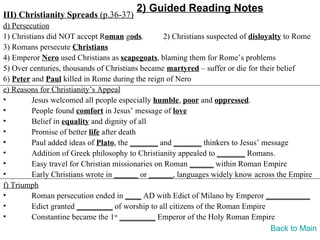 2) Guided Reading Notes
III) Christianity Spreads (p.36-37)
d) Persecution
1) Christians did NOT accept Roman gods.          2) Christians suspected of disloyalty to Rome
3) Romans persecute Christians
4) Emperor Nero used Christians as scapegoats, blaming them for Rome’s problems
5) Over centuries, thousands of Christians became martyred – suffer or die for their belief
6) Peter and Paul killed in Rome during the reign of Nero
e) Reasons for Christianity’s Appeal
•        Jesus welcomed all people especially humble, poor and oppressed.
•        People found comfort in Jesus’ message of love
•        Belief in equality and dignity of all
•        Promise of better life after death
•        Paul added ideas of Plato, the _______ and _______ thinkers to Jesus’ message
•        Addition of Greek philosophy to Christianity appealed to _______ Romans.
•        Easy travel for Christian missionaries on Roman ______ within Roman Empire
•        Early Christians wrote in ______ or ______, languages widely know across the Empire
f) Triumph
•        Roman persecution ended in ____ AD with Edict of Milano by Emperor ___________
•        Edict granted _________ of worship to all citizens of the Roman Empire
•        Constantine became the 1st _________ Emperor of the Holy Roman Empire
                                                                                    Back to Main
 