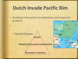 Dutch Invade Pacific Rim
 Southeast Asia perfect for plantations and important
products

 Social Classes:
Dutch
Wealthy/Educated Indonesians
Plantation Workers
 
